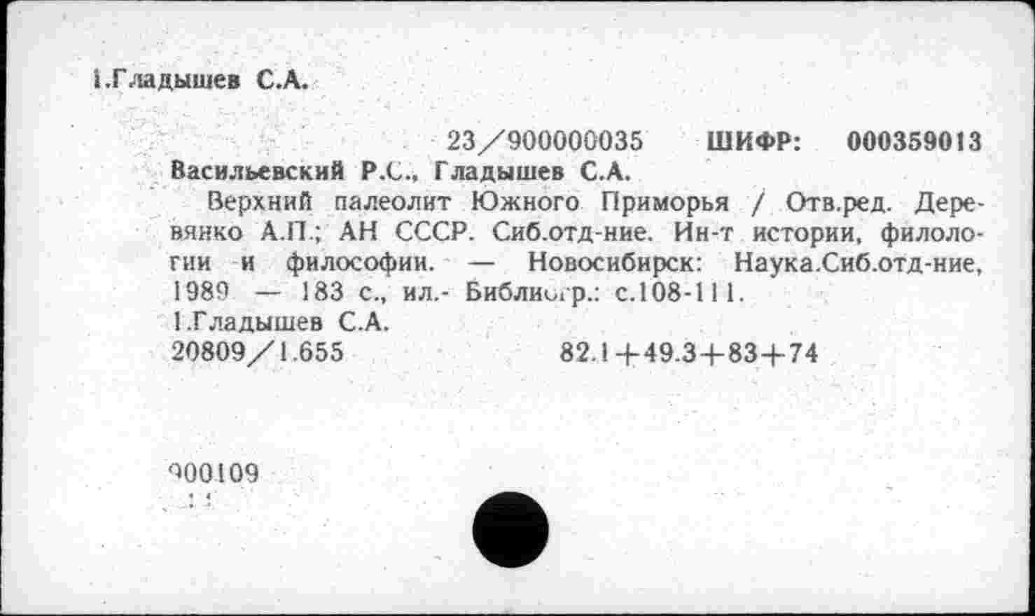 ﻿і.Гладышев С.А.
23/900000035 ШИФР: 000359013 Васильевский Р.С., Гладышев С.А.
Верхний палеолит Южного Приморья / Отв.ред. Деревянко А.П.; АН СССР. Сиб.отд-ние. Ин-т истории, филологии и философии. — Новосибирск: Наука.Сиб.отд-ние, 1989 — 183 с., ил,- Библиигр.: с.108-111.
1.Гладышев С.А.
20809/1.655	82.1+49.3+83+74
000109